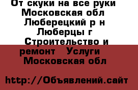 От скуки на все руки - Московская обл., Люберецкий р-н, Люберцы г. Строительство и ремонт » Услуги   . Московская обл.